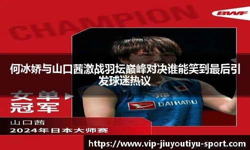 何冰娇与山口茜激战羽坛巅峰对决谁能笑到最后引发球迷热议